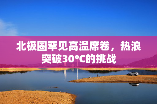 北极圈罕见高温席卷，热浪突破30℃的挑战