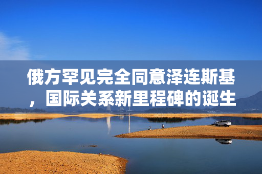 俄方罕见完全同意泽连斯基，国际关系新里程碑的诞生