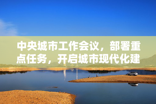 中央城市工作会议，部署重点任务，开启城市现代化建设新篇章