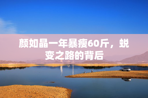 颜如晶一年暴瘦60斤，蜕变之路的背后