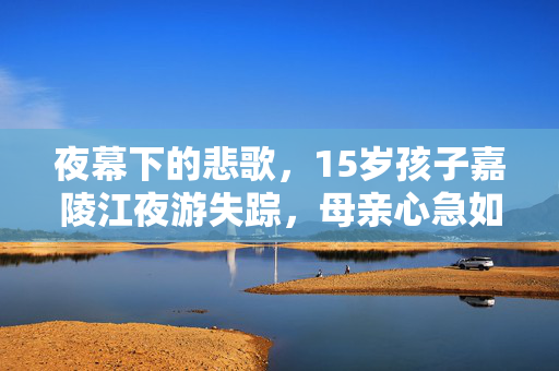 夜幕下的悲歌，15岁孩子嘉陵江夜游失踪，母亲心急如焚