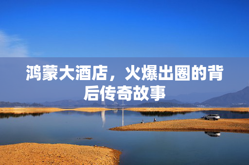 鸿蒙大酒店，火爆出圈的背后传奇故事