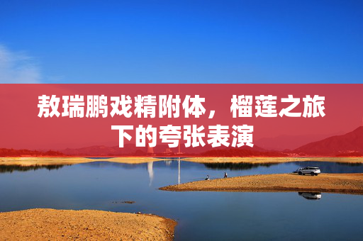 敖瑞鹏戏精附体，榴莲之旅下的夸张表演