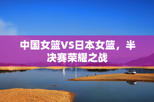 中国女篮VS日本女篮，半决赛荣耀之战