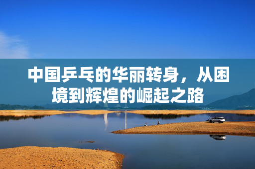 中国乒乓的华丽转身，从困境到辉煌的崛起之路