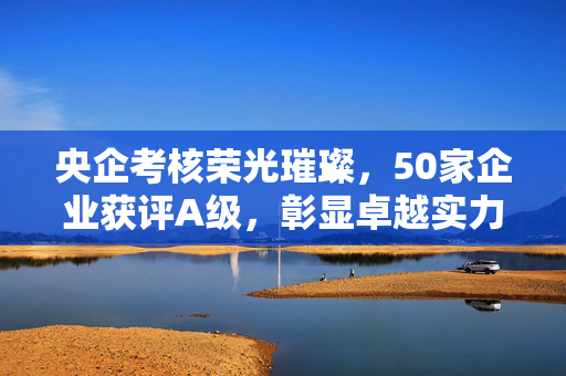 央企考核荣光璀璨，50家企业获评A级，彰显卓越实力