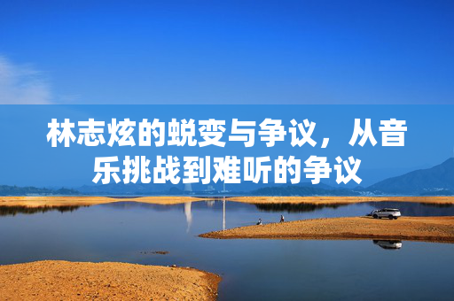 林志炫的蜕变与争议，从音乐挑战到难听的争议