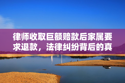 律师收取巨额赔款后家属要求退款，法律纠纷背后的真相