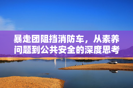 暴走团阻挡消防车，从素养问题到公共安全的深度思考