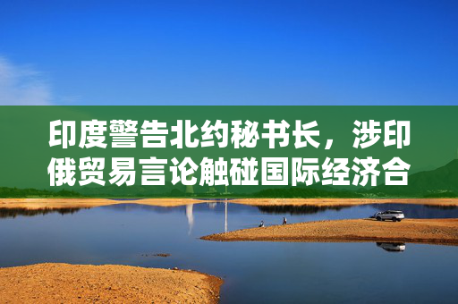 印度警告北约秘书长，涉印俄贸易言论触碰国际经济合作敏感议题