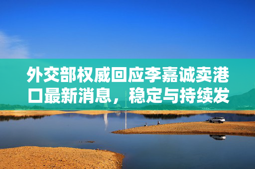 外交部权威回应李嘉诚卖港口最新消息，稳定与持续发展是港企长远之计