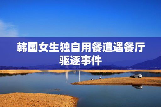 韩国女生独自用餐遭遇餐厅驱逐事件