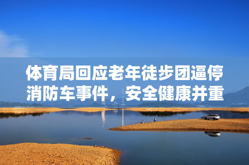 体育局回应老年徒步团逼停消防车事件，安全健康并重，责任关怀同行