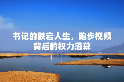 书记的跌宕人生，跑步视频背后的权力落幕
