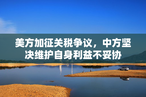 美方加征关税争议，中方坚决维护自身利益不妥协