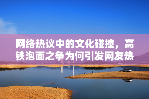 网络热议中的文化碰撞，高铁泡面之争为何引发网友热议？