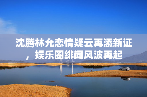 沈腾林允恋情疑云再添新证，娱乐圈绯闻风波再起