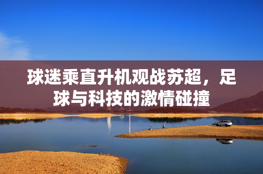 球迷乘直升机观战苏超，足球与科技的激情碰撞