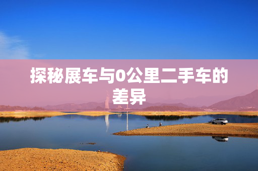 探秘展车与0公里二手车的差异