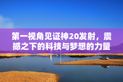 第一视角见证神20发射，震撼之下的科技与梦想的力量
