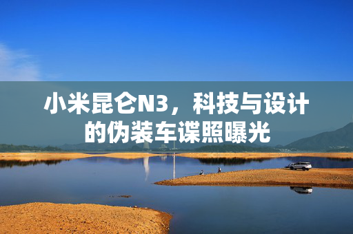 小米昆仑N3，科技与设计的伪装车谍照曝光
