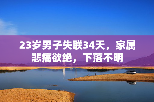23岁男子失联34天，家属悲痛欲绝，下落不明