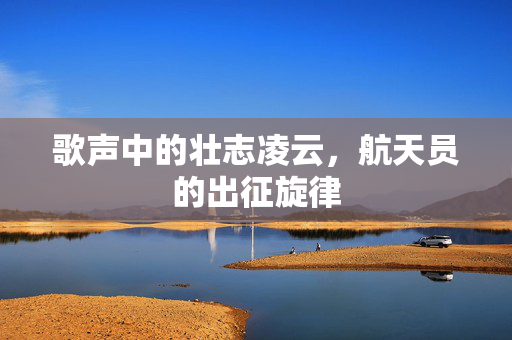 歌声中的壮志凌云，航天员的出征旋律