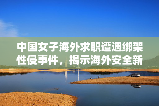 中国女子海外求职遭遇绑架性侵事件，揭示海外安全新挑战