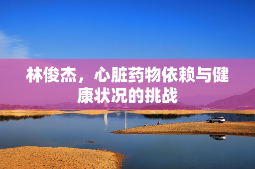 林俊杰，心脏药物依赖与健康状况的挑战