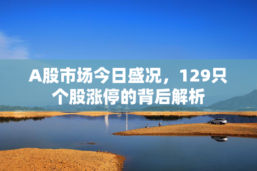 A股市场今日盛况，129只个股涨停的背后解析