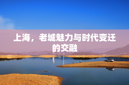 上海，老城魅力与时代变迁的交融