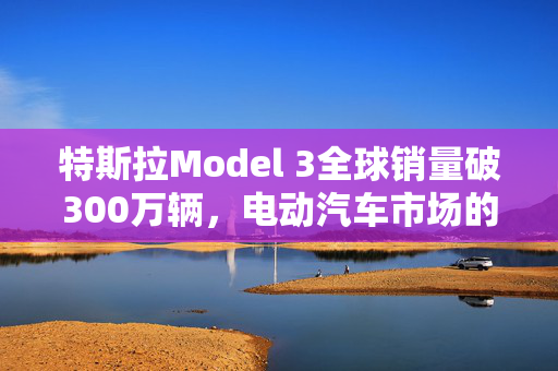 特斯拉Model 3全球销量破300万辆，电动汽车市场的革命性领导者