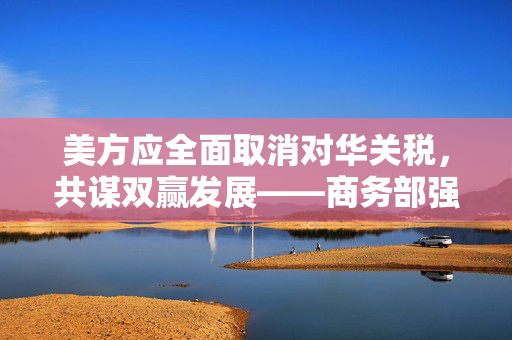 美方应全面取消对华关税，共谋双赢发展——商务部强烈呼吁