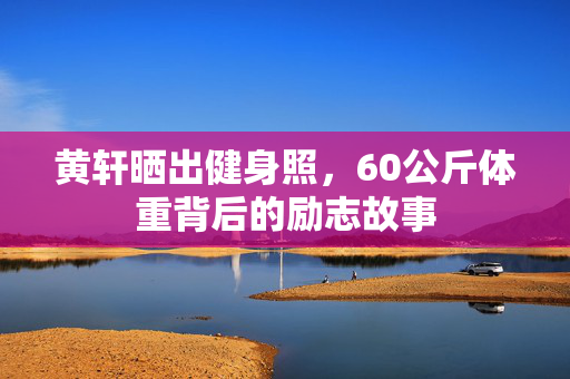 黄轩晒出健身照，60公斤体重背后的励志故事