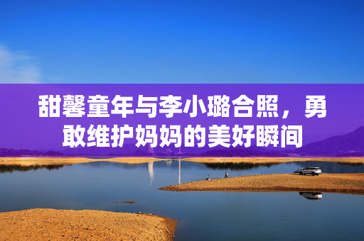 甜馨童年与李小璐合照，勇敢维护妈妈的美好瞬间
