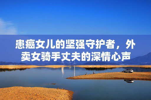 患癌女儿的坚强守护者，外卖女骑手丈夫的深情心声