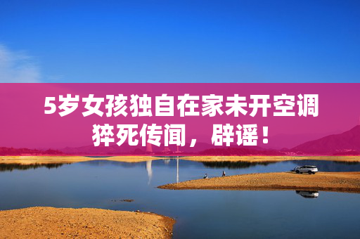 5岁女孩独自在家未开空调猝死传闻，辟谣！