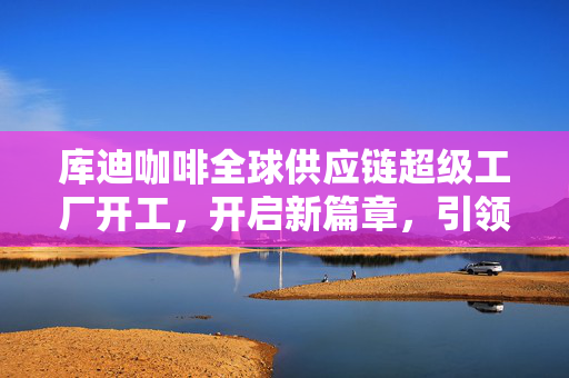库迪咖啡全球供应链超级工厂开工，开启新篇章，引领全球化咖啡产业