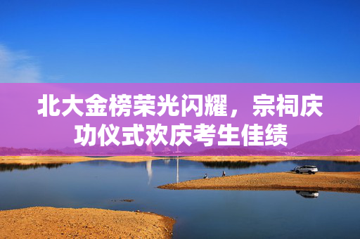 北大金榜荣光闪耀，宗祠庆功仪式欢庆考生佳绩