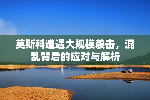 莫斯科遭遇大规模袭击，混乱背后的应对与解析