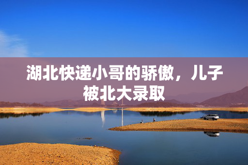 湖北快递小哥的骄傲，儿子被北大录取