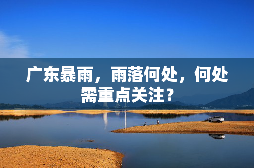 广东暴雨，雨落何处，何处需重点关注？
