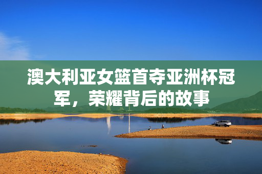 澳大利亚女篮首夺亚洲杯冠军，荣耀背后的故事