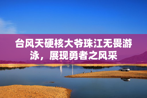 台风天硬核大爷珠江无畏游泳，展现勇者之风采