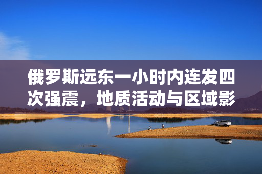俄罗斯远东一小时内连发四次强震，地质活动与区域影响分析