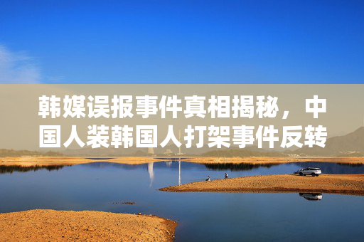 韩媒误报事件真相揭秘，中国人装韩国人打架事件反转让真相大白