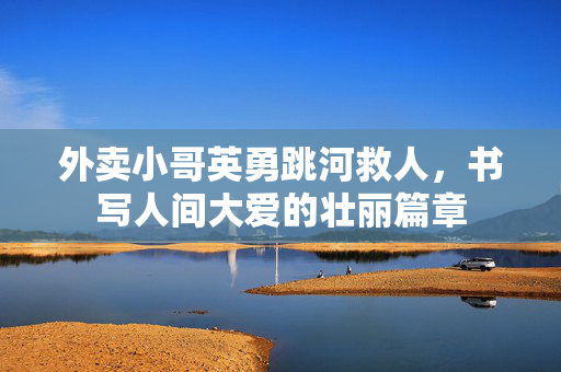 外卖小哥英勇跳河救人，书写人间大爱的壮丽篇章