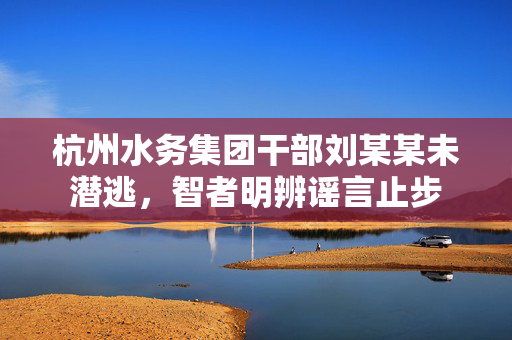杭州水务集团干部刘某某未潜逃，智者明辨谣言止步