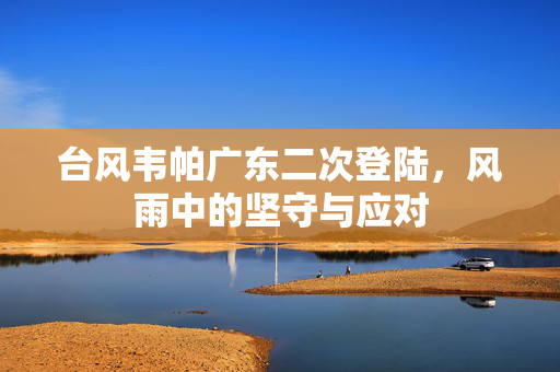 台风韦帕广东二次登陆，风雨中的坚守与应对