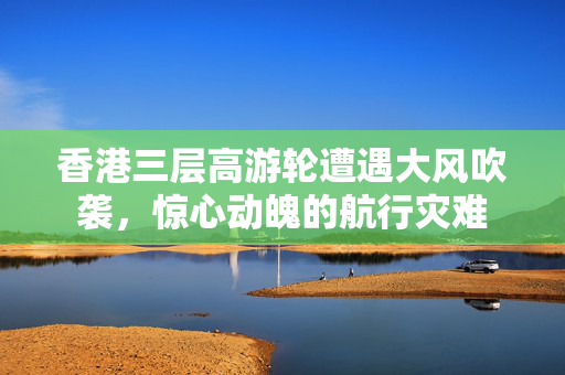 香港三层高游轮遭遇大风吹袭，惊心动魄的航行灾难